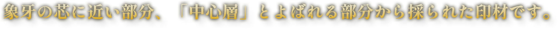 象牙の芯に近い部分、「中心層」とよばれる部分から採られた印材です。 